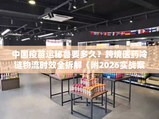 中国疫苗运秘鲁要多久？跨境医药冷链物流时效全拆解（附2026实战案例）