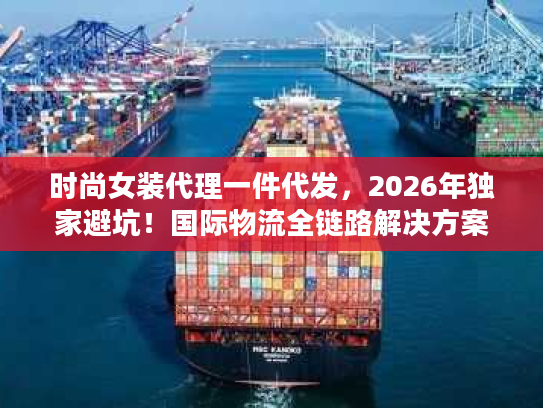 时尚女装代理一件代发，2026年独家避坑！国际物流全链路解决方案