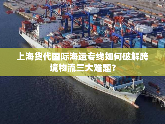 上海货代国际海运专线如何破解跨境物流三大难题？