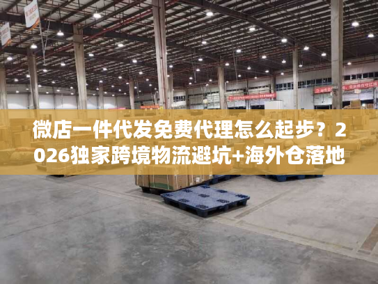 微店一件代发免费代理怎么起步？2026独家跨境物流避坑+海外仓落地案例