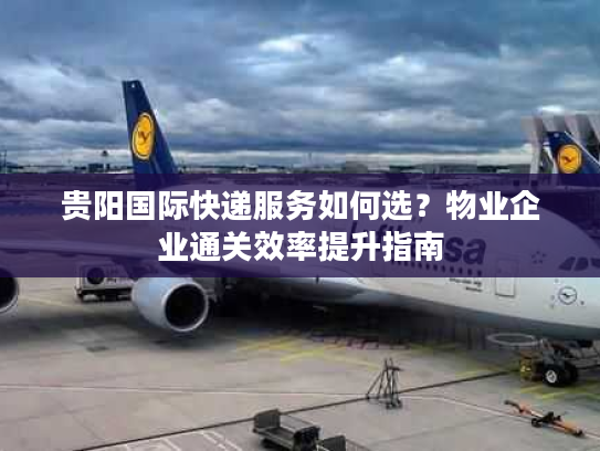 贵阳国际快递服务如何选？物业企业通关效率提升指南