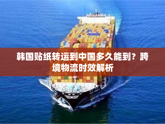 韩国贴纸转运到中国多久能到？跨境物流时效解析