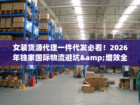 女装货源代理一件代发必看！2026年独家国际物流避坑&增效全攻略