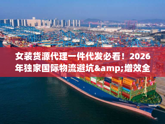 女装货源代理一件代发必看！2026年独家国际物流避坑&增效全攻略