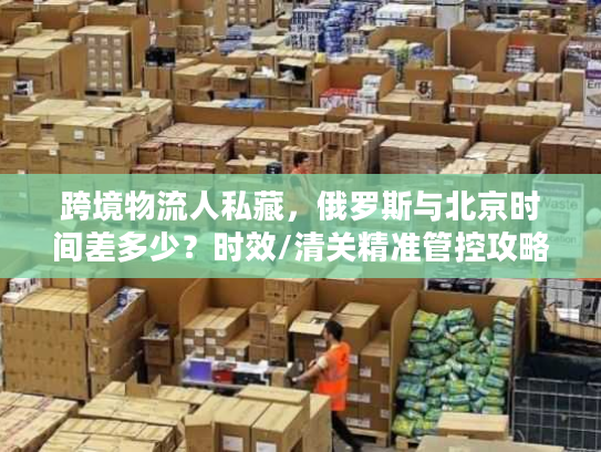 跨境物流人私藏，俄罗斯与北京时间差多少？时效/清关精准管控攻略