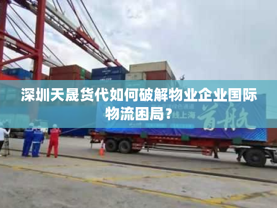 深圳天晟货代如何破解物业企业国际物流困局？