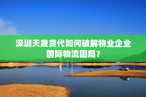 深圳天晟货代如何破解物业企业国际物流困局？