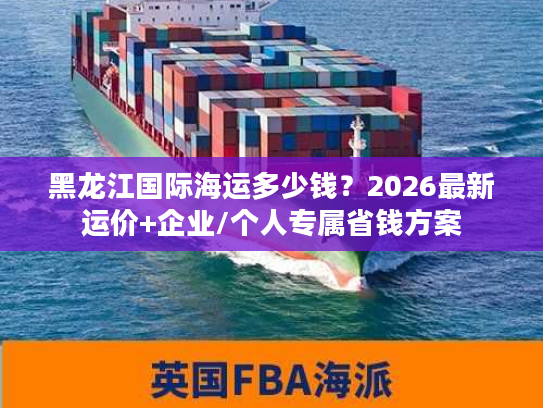 黑龙江国际海运多少钱？2026最新运价+企业/个人专属省钱方案