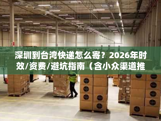 深圳到台湾快递怎么寄？2026年时效/资费/避坑指南（含小众渠道推荐）