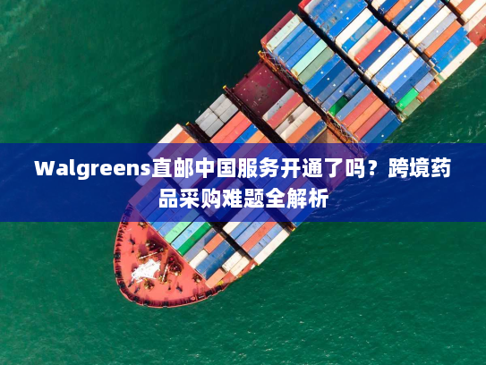 Walgreens直邮中国服务开通了吗？跨境药品采购难题全解析