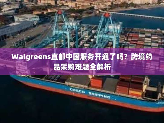 Walgreens直邮中国服务开通了吗？跨境药品采购难题全解析