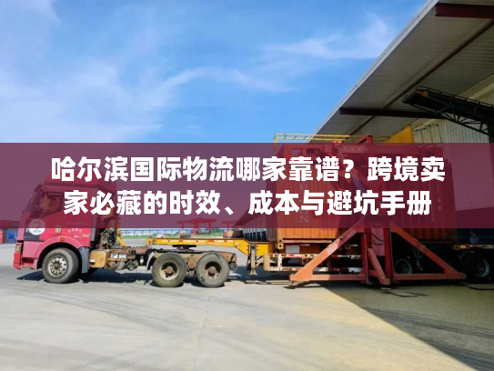 哈尔滨国际物流哪家靠谱？跨境卖家必藏的时效、成本与避坑手册