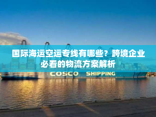 国际海运空运专线有哪些？跨境企业必看的物流方案解析