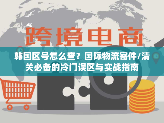 韩国区号怎么查？国际物流寄件/清关必备的冷门误区与实战指南