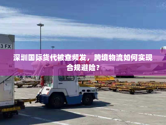 深圳国际货代被查频发，跨境物流如何实现合规避险？