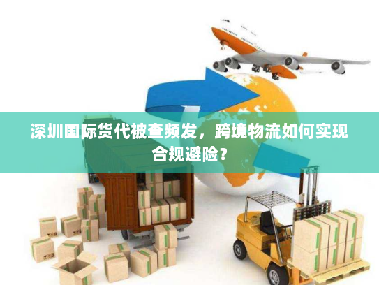 深圳国际货代被查频发，跨境物流如何实现合规避险？