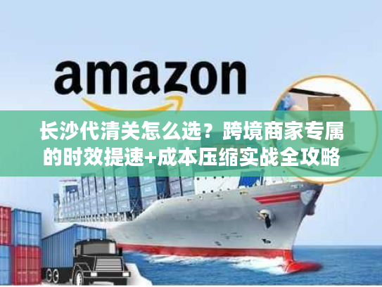 长沙代清关怎么选？跨境商家专属的时效提速+成本压缩实战全攻略