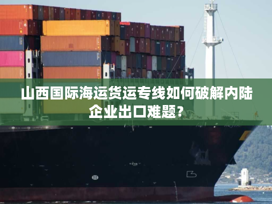 山西国际海运货运专线如何破解内陆企业出口难题? 山西国际海运货运专线如何破解内陆企业出口难题?