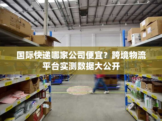 国际快递哪家公司便宜？跨境物流平台实测数据大公开