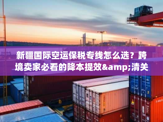 新疆国际空运保税专线怎么选？跨境卖家必看的降本提效&清关避坑指南