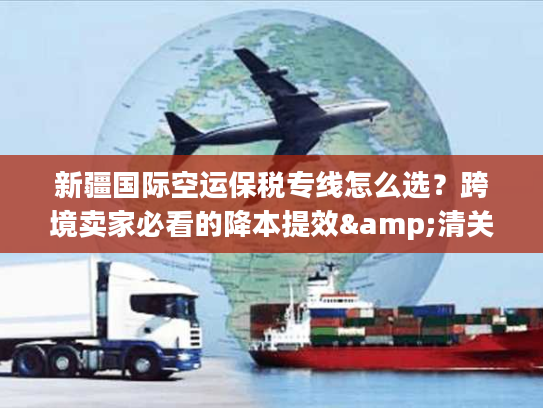 新疆国际空运保税专线怎么选？跨境卖家必看的降本提效&清关避坑指南