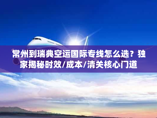常州到瑞典空运国际专线怎么选？独家揭秘时效/成本/清关核心门道