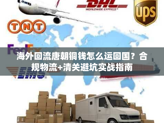 海外回流唐朝铜钱怎么运回国？合规物流+清关避坑实战指南