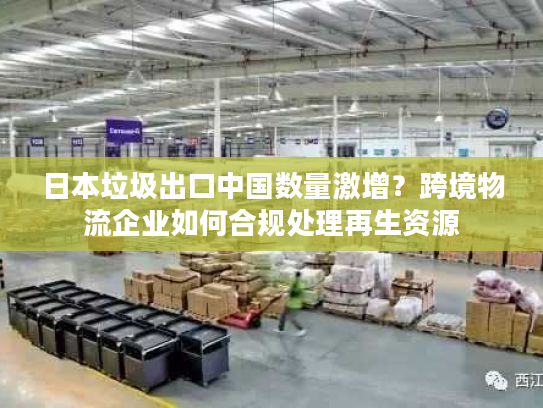 日本垃圾出口中国数量激增？跨境物流企业如何合规处理再生资源