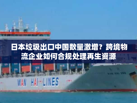 日本垃圾出口中国数量激增？跨境物流企业如何合规处理再生资源