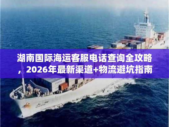 湖南国际海运客服电话查询全攻略，2026年最新渠道+物流避坑指南