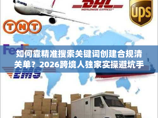 如何靠精准搜索关键词创建合规清关单？2026跨境人独家实操避坑手册
