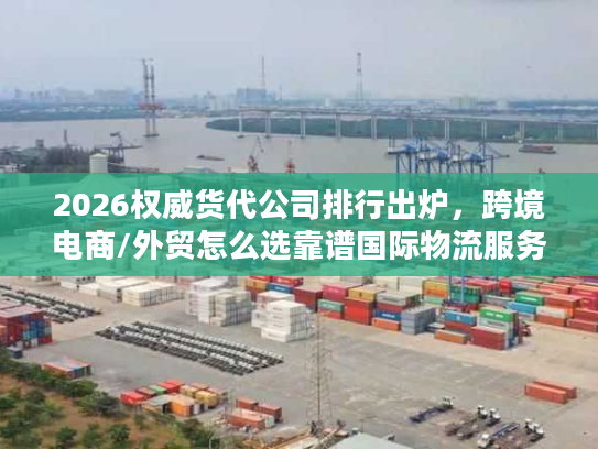 2026权威货代公司排行出炉，跨境电商/外贸怎么选靠谱国际物流服务商？