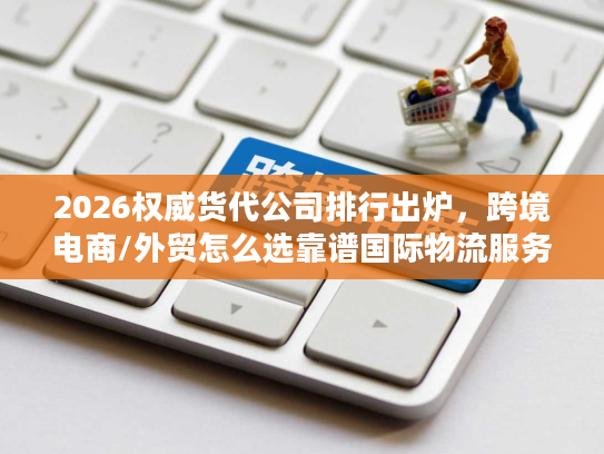 2026权威货代公司排行出炉，跨境电商/外贸怎么选靠谱国际物流服务商？