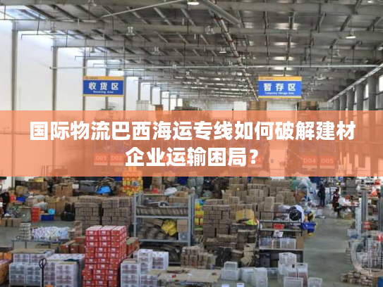 国际物流巴西海运专线如何破解建材企业运输困局？