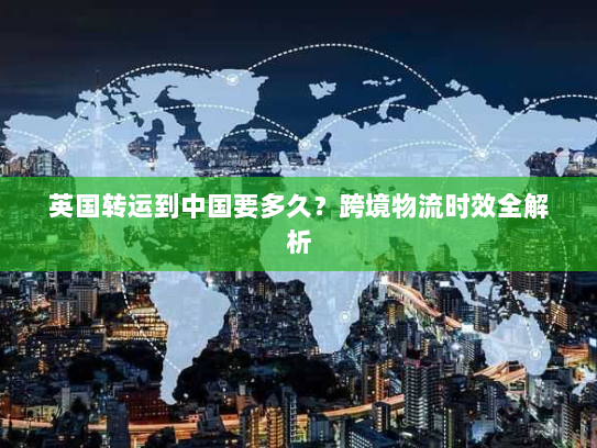 英国转运到中国要多久？跨境物流时效全解析