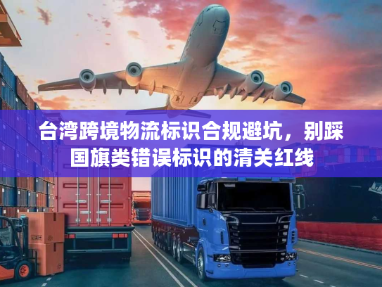 台湾跨境物流标识合规避坑，别踩国旗类错误标识的清关红线