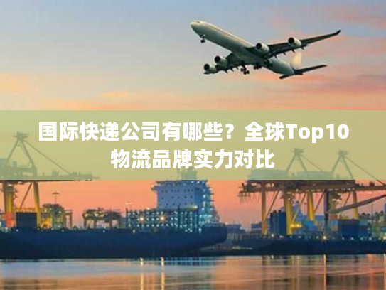 国际快递公司有哪些？全球Top10物流品牌实力对比