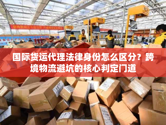 国际货运代理法律身份怎么区分？跨境物流避坑的核心判定门道