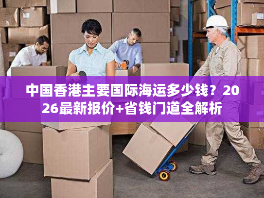 中国香港主要国际海运多少钱？2026最新报价+省钱门道全解析