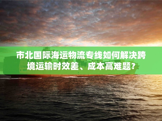 市北国际海运物流专线如何解决跨境运输时效差、成本高难题？