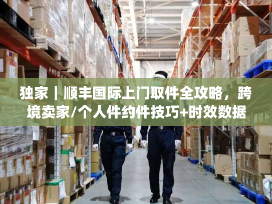 独家｜顺丰国际上门取件全攻略，跨境卖家/个人件约件技巧+时效数据+避坑指南