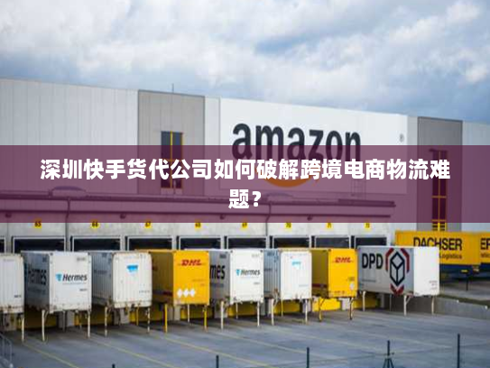 深圳快手货代公司如何破解跨境电商物流难题？