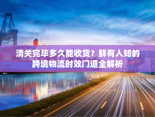 清关完毕多久能收货？鲜有人知的跨境物流时效门道全解析