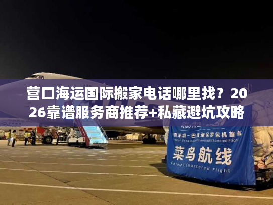 营口海运国际搬家电话哪里找？2026靠谱服务商推荐+私藏避坑攻略