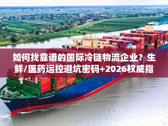 如何找靠谱的国际冷链物流企业？生鲜/医药运控避坑密码+2026权威指南