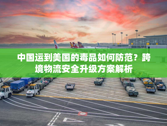 中国运到美国的毒品如何防范?跨境物流安全升级方案解析 中国运到美国的毒品如何防范?跨境物流安全升级方案解析