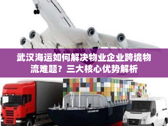 武汉海运如何解决物业企业跨境物流难题？三大核心优势解析