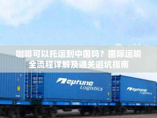 咖啡可以托运到中国吗？国际运输全流程详解及通关避坑指南