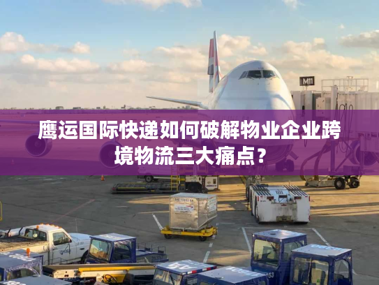鹰运国际快递如何破解物业企业跨境物流三大痛点？