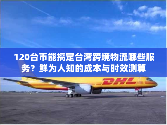 120台币能搞定台湾跨境物流哪些服务？鲜为人知的成本与时效测算